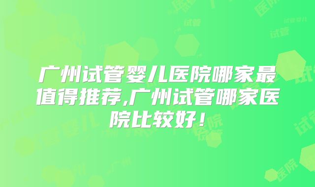 广州试管婴儿医院哪家最值得推荐,广州试管哪家医院比较好!