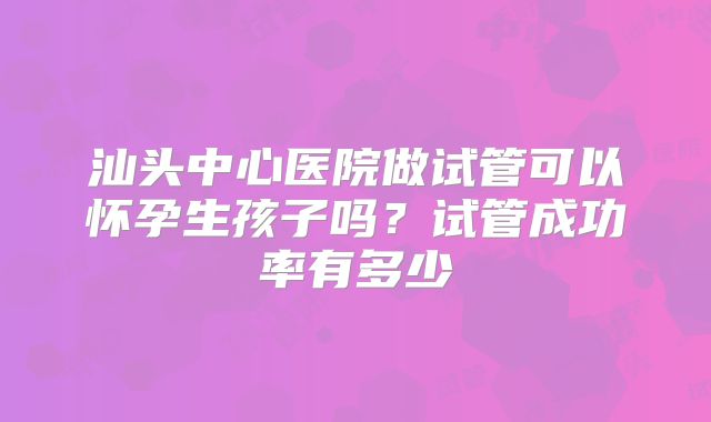 汕头中心医院做试管可以怀孕生孩子吗？试管成功率有多少