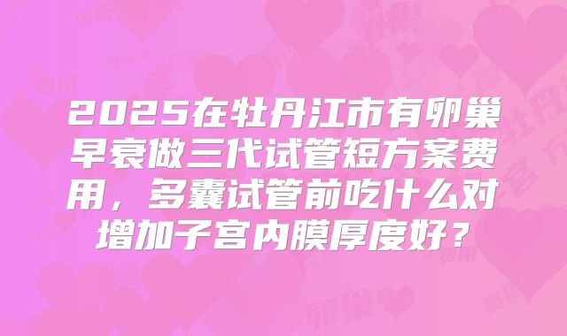 2025在牡丹江市有卵巢早衰做三代试管短方案费用,多囊试管前吃什么对增加子宫内膜厚度好?