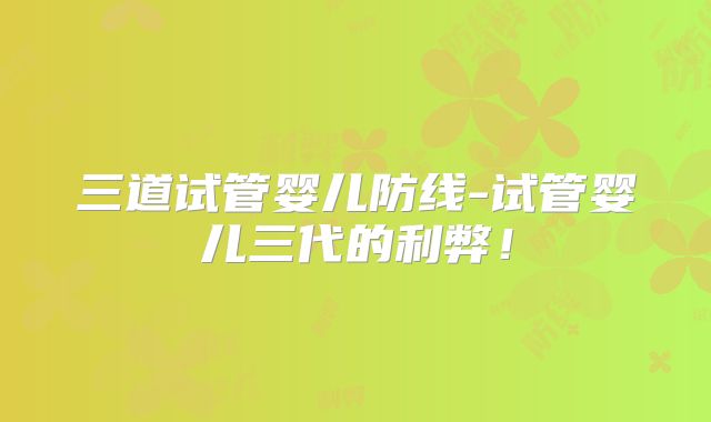 三道试管婴儿防线-试管婴儿三代的利弊！