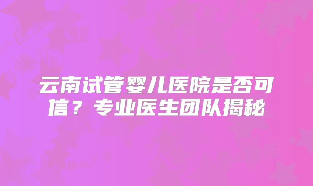 云南试管婴儿医院是否可信？专业医生团队揭秘