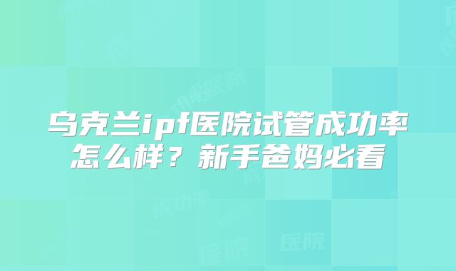 乌克兰ipf医院试管成功率怎么样？新手爸妈必看