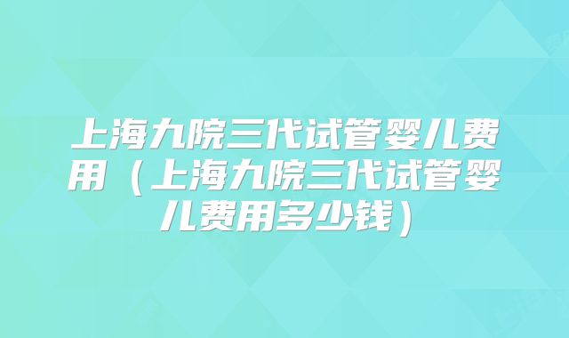 上海九院三代试管婴儿费用(上海九院三代试管婴儿费用多少钱)