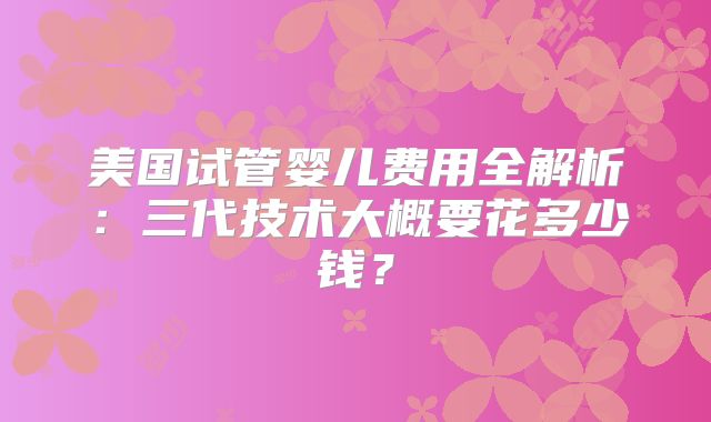 美国试管婴儿费用全解析：三代技术大概要花多少钱？