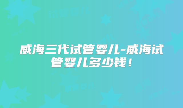 威海三代试管婴儿-威海试管婴儿多少钱！