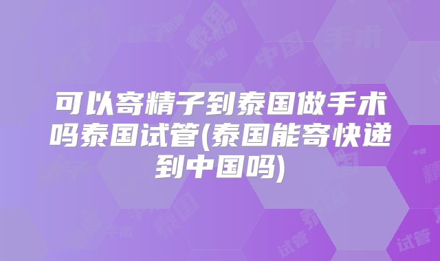 可以寄精子到泰国做手术吗泰国试管(泰国能寄快递到中国吗)