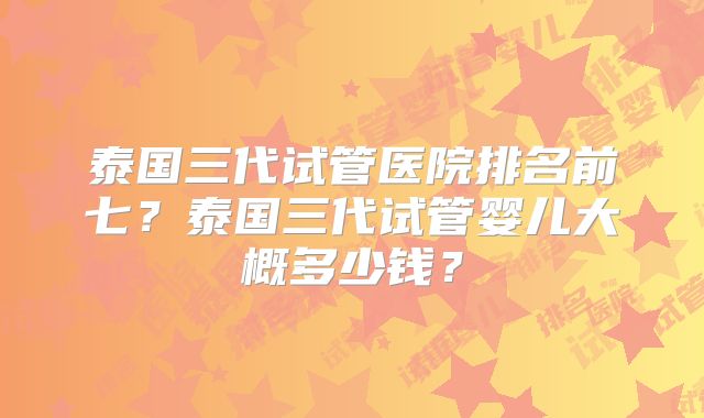 泰国三代试管医院排名前七？泰国三代试管婴儿大概多少钱？