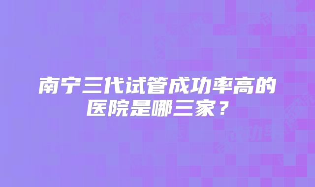 南宁三代试管成功率高的医院是哪三家？