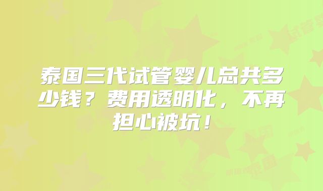 泰国三代试管婴儿总共多少钱？费用透明化，不再担心被坑！