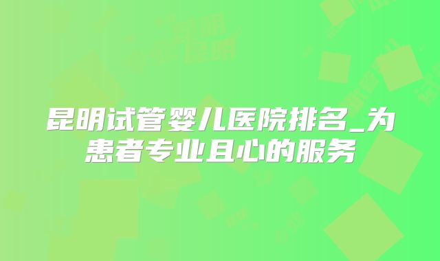 昆明试管婴儿医院排名_为患者专业且心的服务