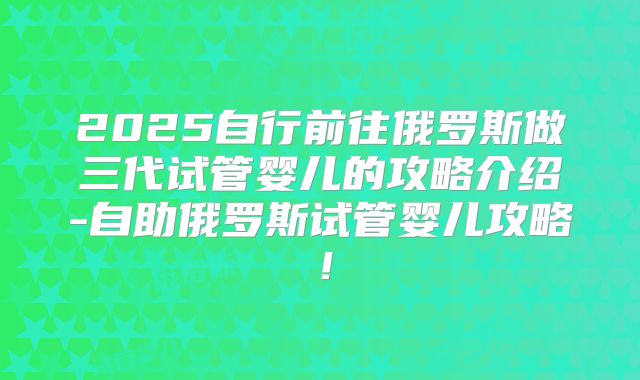 2025自行前往俄罗斯做三代试管婴儿的攻略介绍-自助俄罗斯试管婴儿攻略！