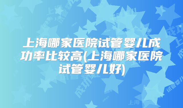 上海哪家医院试管婴儿成功率比较高(上海哪家医院试管婴儿好)