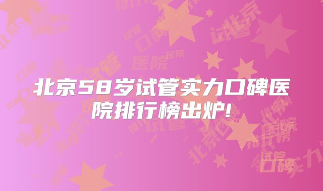 北京58岁试管实力口碑医院排行榜出炉!