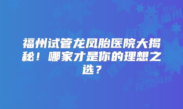 福州试管龙凤胎医院大揭秘！哪家才是你的理想之选？
