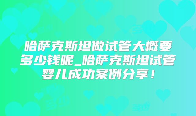 哈萨克斯坦做试管大概要多少钱呢_哈萨克斯坦试管婴儿成功案例分享！