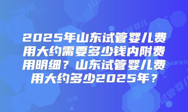 2025年山东试管婴儿费用大约需要多少钱内附费用明细？山东试管婴儿费用大约多少2025年？