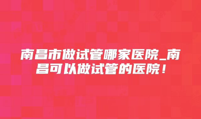 南昌市做试管哪家医院_南昌可以做试管的医院！