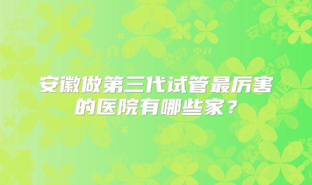 安徽做第三代试管最厉害的医院有哪些家?