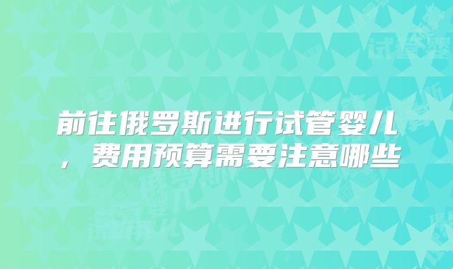 前往俄罗斯进行试管婴儿，费用预算需要注意哪些