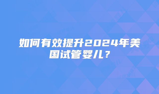 如何有效提升2024年美国试管婴儿？