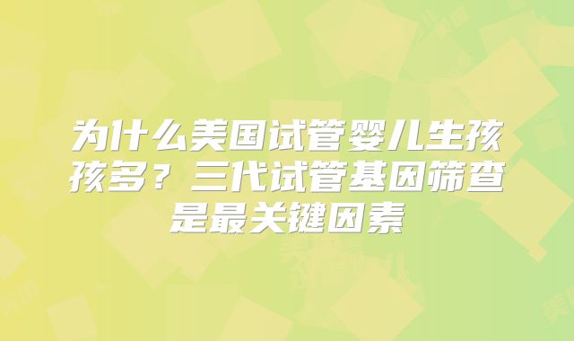 为什么美国试管婴儿生孩孩多？三代试管基因筛查是最关键因素