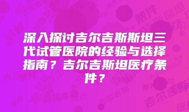 深入探讨吉尔吉斯斯坦三代试管医院的经验与选择指南？吉尔吉斯坦医疗条件？