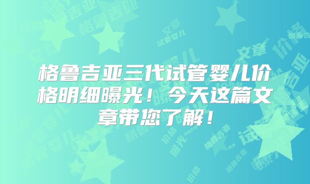 格鲁吉亚三代试管婴儿价格明细曝光！今天这篇文章带您了解！