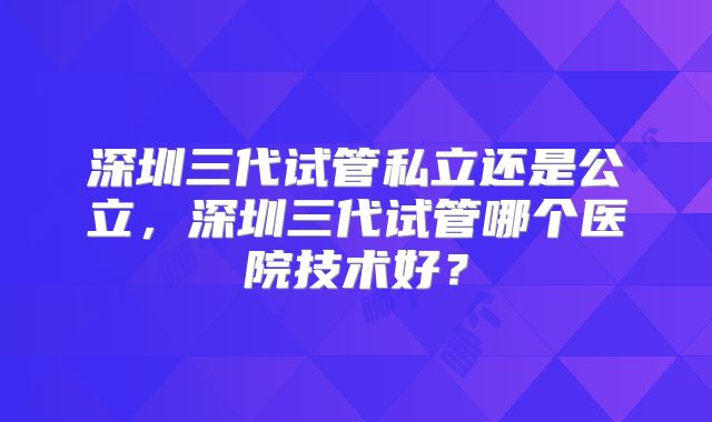 深圳三代试管私立还是公立，深圳三代试管哪个医院技术好？