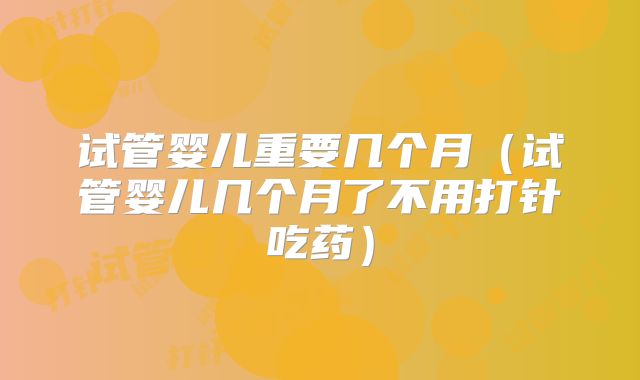 试管婴儿重要几个月（试管婴儿几个月了不用打针吃药）
