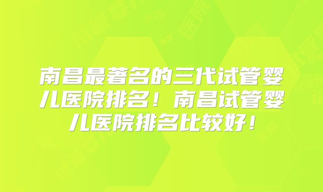 南昌最著名的三代试管婴儿医院排名！南昌试管婴儿医院排名比较好！