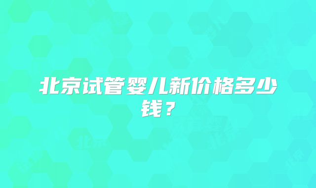 北京试管婴儿新价格多少钱？
