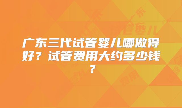 广东三代试管婴儿哪做得好？试管费用大约多少钱？