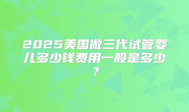 2025美国做三代试管婴儿多少钱费用一般是多少？