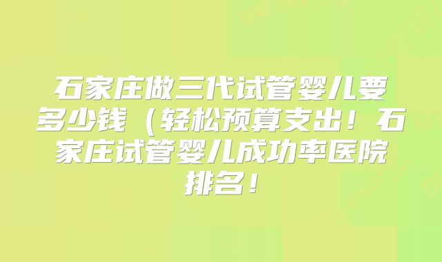 石家庄做三代试管婴儿要多少钱（轻松预算支出！石家庄试管婴儿成功率医院排名！