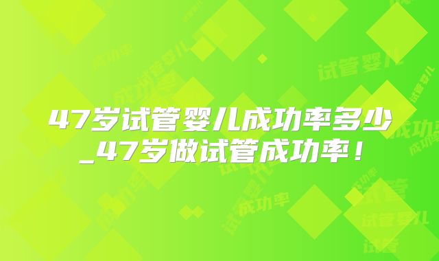 47岁试管婴儿成功率多少_47岁做试管成功率!