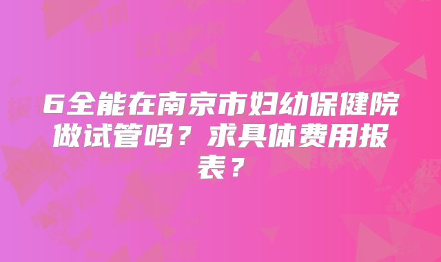 6全能在南京市妇幼保健院做试管吗?求具体费用报表?