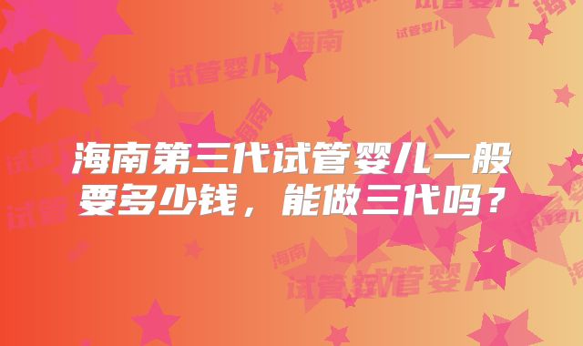 海南第三代试管婴儿一般要多少钱，能做三代吗？