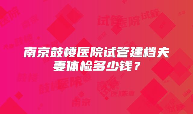 南京鼓楼医院试管建档夫妻体检多少钱？