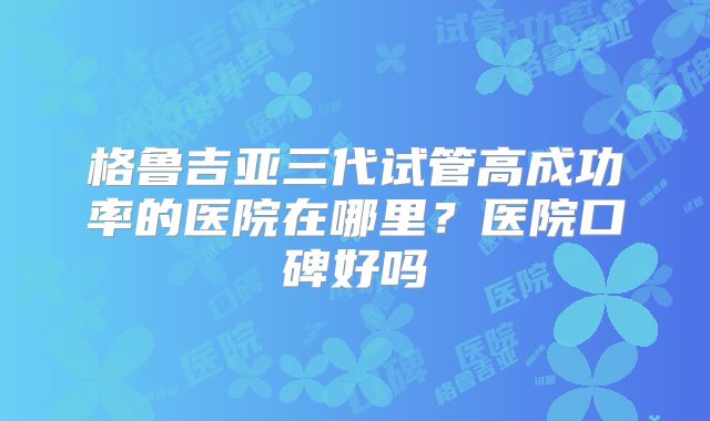 格鲁吉亚三代试管高成功率的医院在哪里？医院口碑好吗