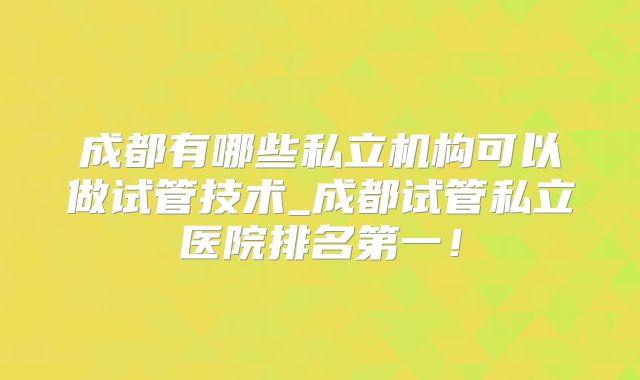 成都有哪些私立机构可以做试管技术_成都试管私立医院排名第一！