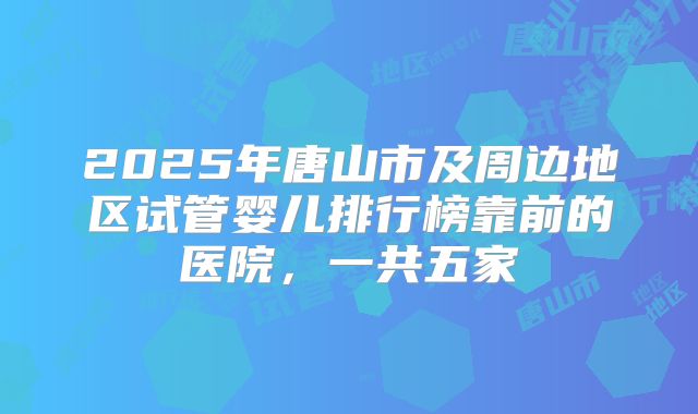 2025年唐山市及周边地区试管婴儿排行榜靠前的医院，一共五家