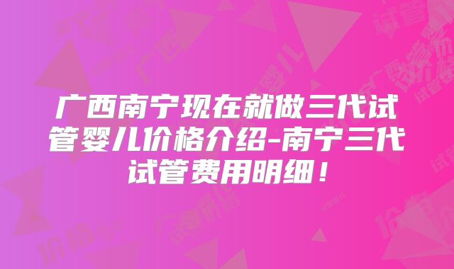 广西南宁现在就做三代试管婴儿价格介绍-南宁三代试管费用明细！