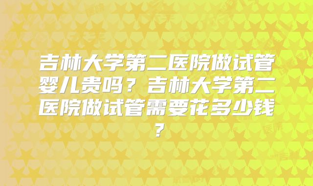 吉林大学第二医院做试管婴儿贵吗？吉林大学第二医院做试管需要花多少钱？