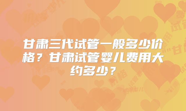 甘肃三代试管一般多少价格？甘肃试管婴儿费用大约多少？
