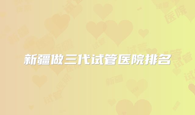 新疆做三代试管医院排名