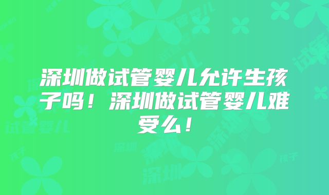 深圳做试管婴儿允许生孩子吗!深圳做试管婴儿难受么!