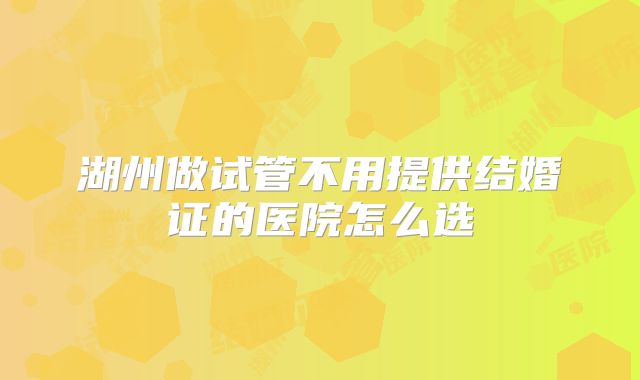 湖州做试管不用提供结婚证的医院怎么选