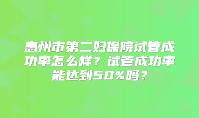 惠州市第二妇保院试管成功率怎么样?试管成功率能达到50%吗?