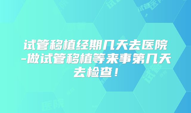 试管移植经期几天去医院-做试管移植等来事第几天去检查！