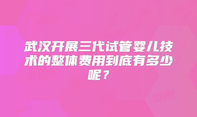 武汉开展三代试管婴儿技术的整体费用到底有多少呢？